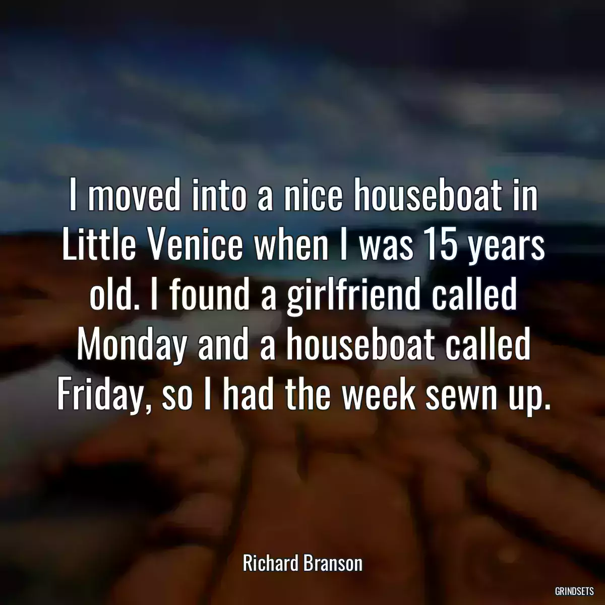 I moved into a nice houseboat in Little Venice when I was 15 years old. I found a girlfriend called Monday and a houseboat called Friday, so I had the week sewn up.