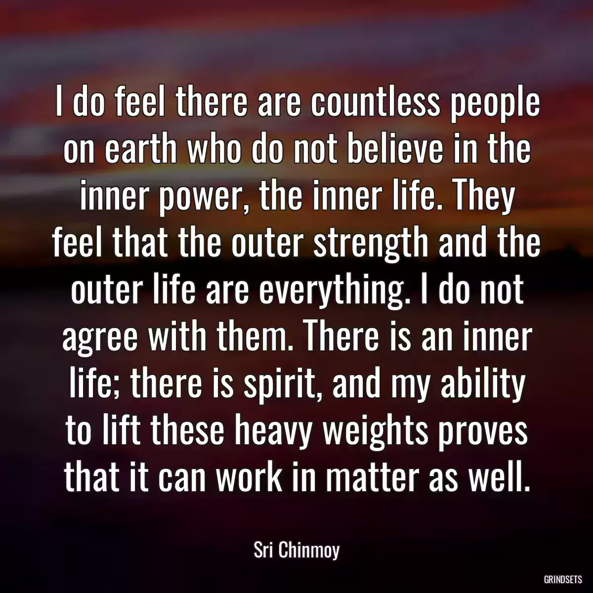 I do feel there are countless people on earth who do not believe in the inner power, the inner life. They feel that the outer strength and the outer life are everything. I do not agree with them. There is an inner life; there is spirit, and my ability to lift these heavy weights proves that it can work in matter as well.
