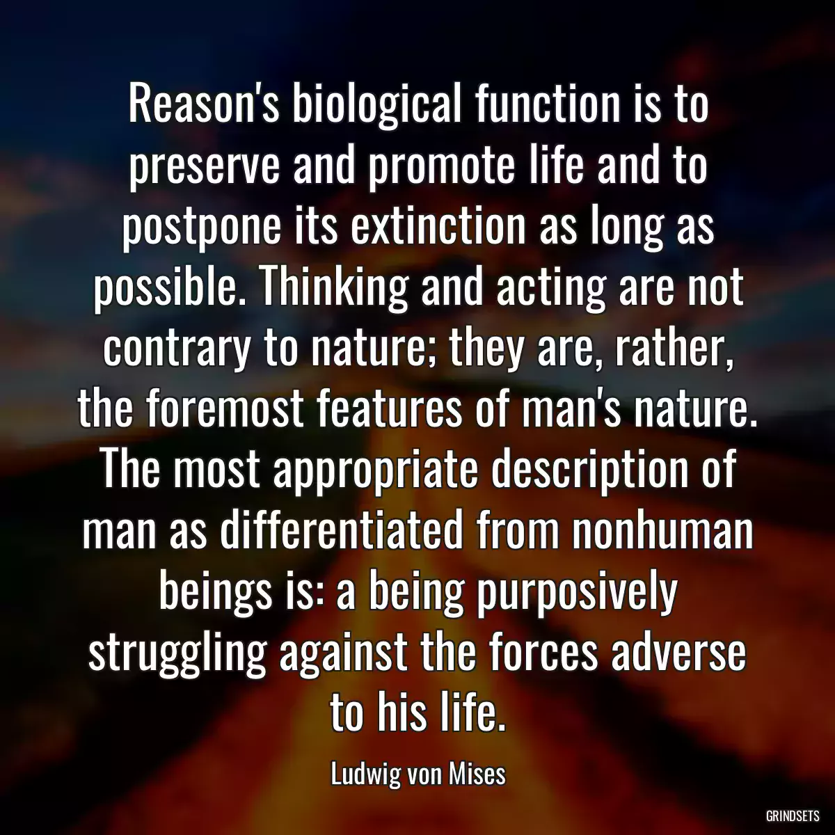 Reason\'s biological function is to preserve and promote life and to postpone its extinction as long as possible. Thinking and acting are not contrary to nature; they are, rather, the foremost features of man\'s nature. The most appropriate description of man as differentiated from nonhuman beings is: a being purposively struggling against the forces adverse to his life.