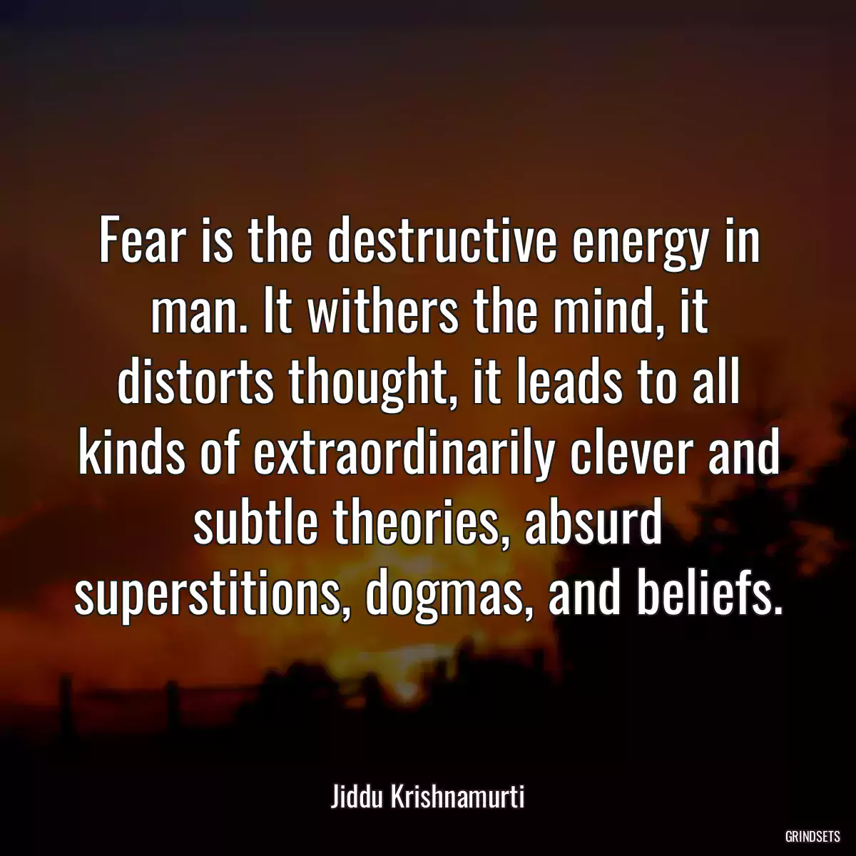 Fear is the destructive energy in man. It withers the mind, it distorts thought, it leads to all kinds of extraordinarily clever and subtle theories, absurd superstitions, dogmas, and beliefs.