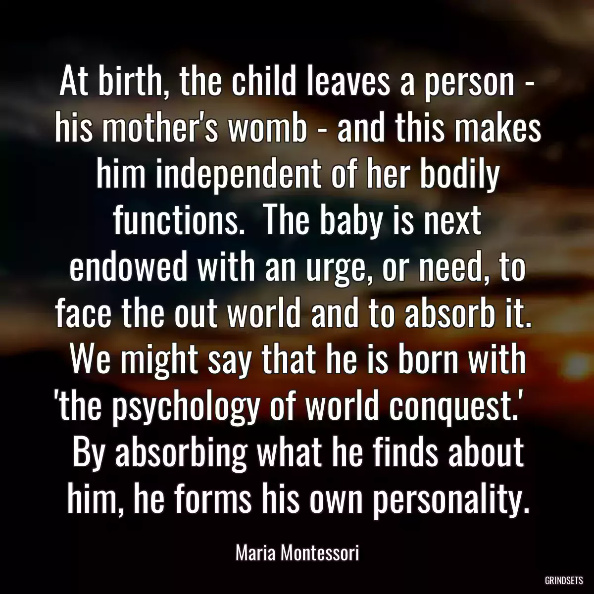 At birth, the child leaves a person - his mother\'s womb - and this makes him independent of her bodily functions.  The baby is next endowed with an urge, or need, to face the out world and to absorb it.  We might say that he is born with \'the psychology of world conquest.\'   By absorbing what he finds about him, he forms his own personality.