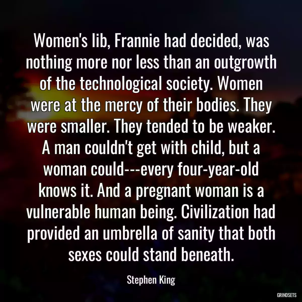 Women\'s lib, Frannie had decided, was nothing more nor less than an outgrowth of the technological society. Women were at the mercy of their bodies. They were smaller. They tended to be weaker. A man couldn\'t get with child, but a woman could---every four-year-old knows it. And a pregnant woman is a vulnerable human being. Civilization had provided an umbrella of sanity that both sexes could stand beneath.