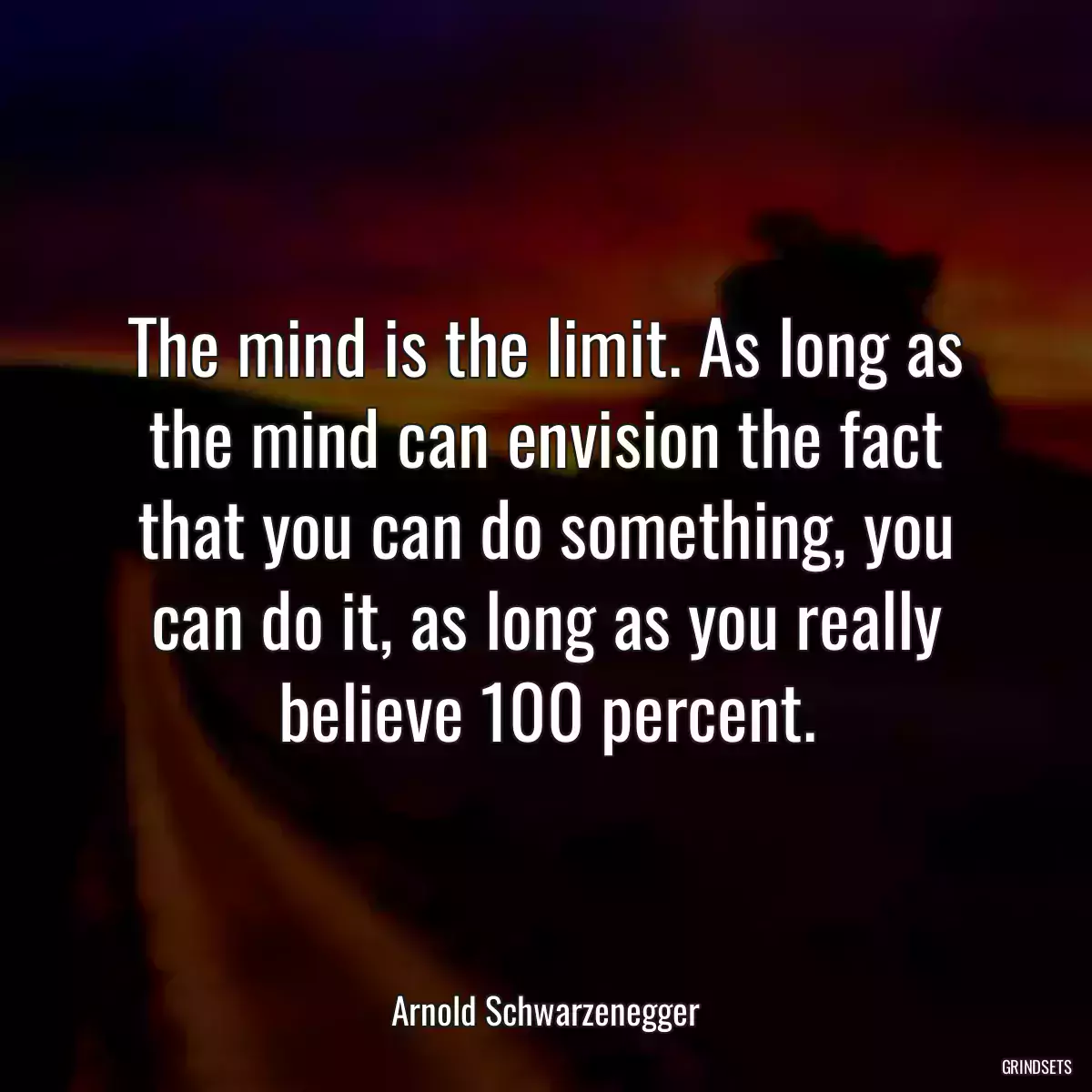 The mind is the limit. As long as the mind can envision the fact that you can do something, you can do it, as long as you really believe 100 percent.