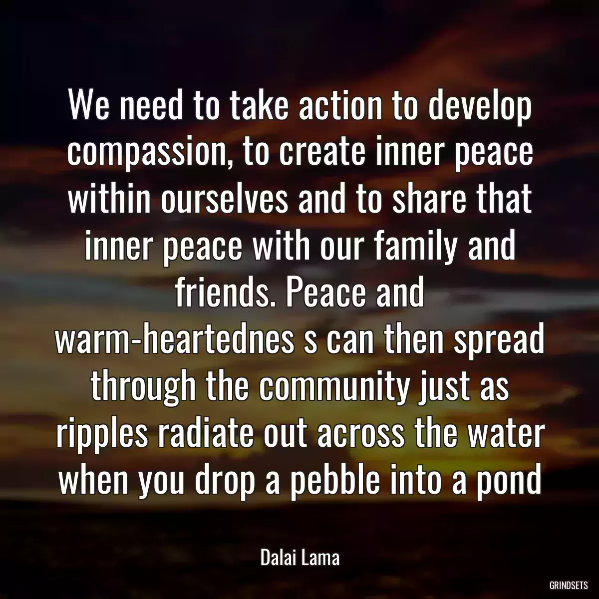 We need to take action to develop compassion, to create inner peace within ourselves and to share that inner peace with our family and friends. Peace and warm-heartednes s can then spread through the community just as ripples radiate out across the water when you drop a pebble into a pond