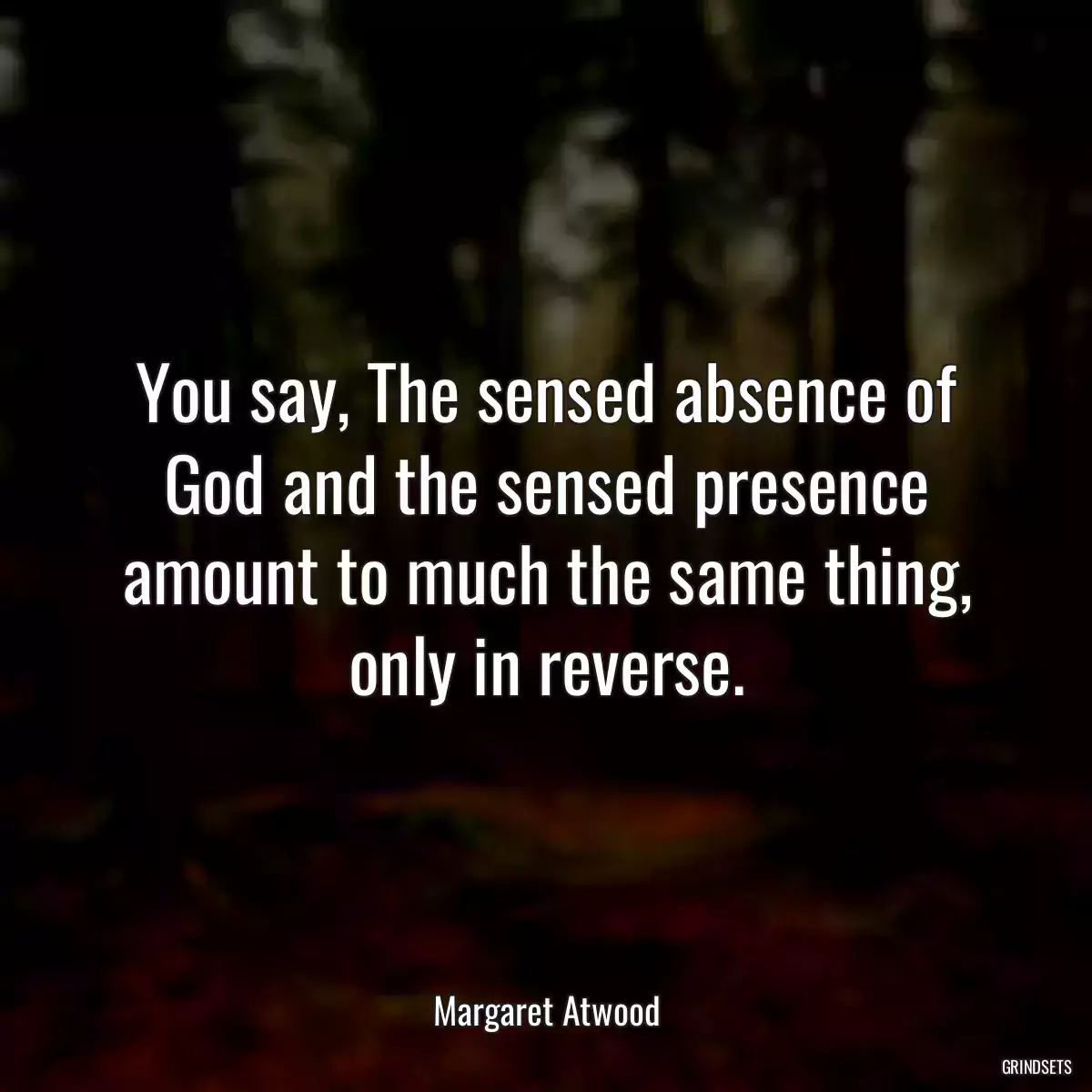 You say, The sensed absence of God and the sensed presence amount to much the same thing, only in reverse.