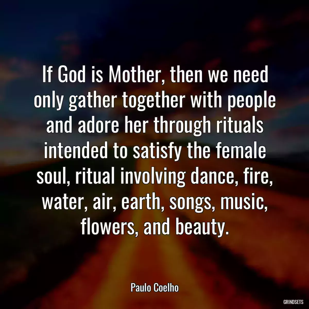 If God is Mother, then we need only gather together with people and adore her through rituals intended to satisfy the female soul, ritual involving dance, fire, water, air, earth, songs, music, flowers, and beauty.