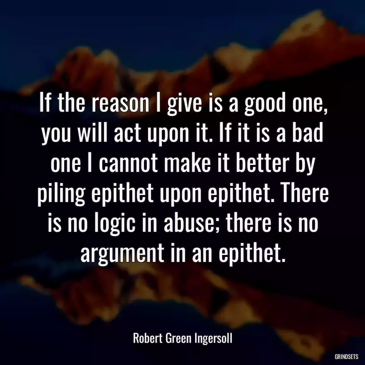 If the reason I give is a good one, you will act upon it. If it is a bad one I cannot make it better by piling epithet upon epithet. There is no logic in abuse; there is no argument in an epithet.