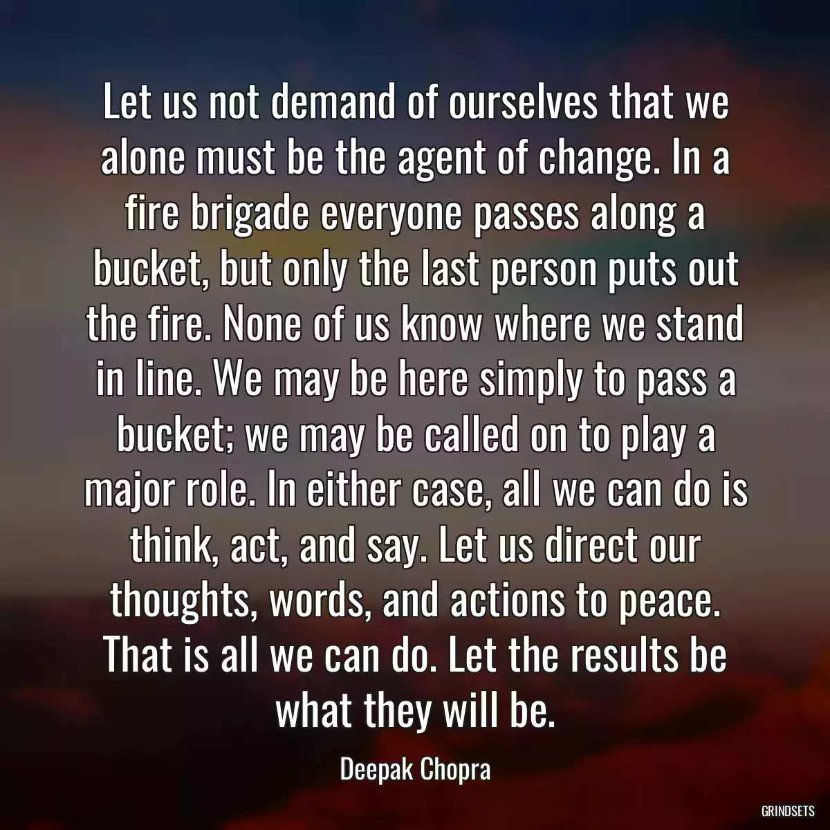 Let us not demand of ourselves that we alone must be the agent of change. In a fire brigade everyone passes along a bucket, but only the last person puts out the fire. None of us know where we stand in line. We may be here simply to pass a bucket; we may be called on to play a major role. In either case, all we can do is think, act, and say. Let us direct our thoughts, words, and actions to peace. That is all we can do. Let the results be what they will be.