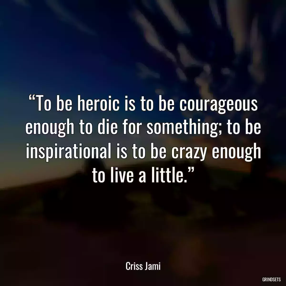 “To be heroic is to be courageous enough to die for something; to be inspirational is to be crazy enough to live a little.”