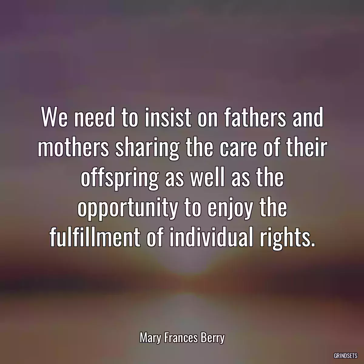 We need to insist on fathers and mothers sharing the care of their offspring as well as the opportunity to enjoy the fulfillment of individual rights.