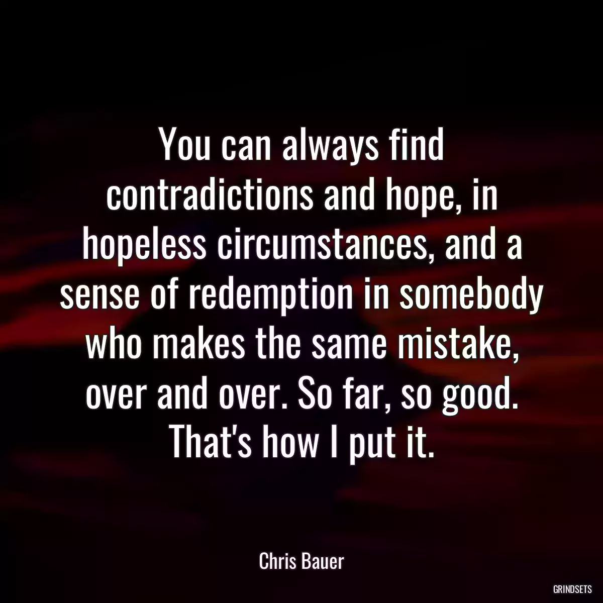 You can always find contradictions and hope, in hopeless circumstances, and a sense of redemption in somebody who makes the same mistake, over and over. So far, so good. That\'s how I put it.