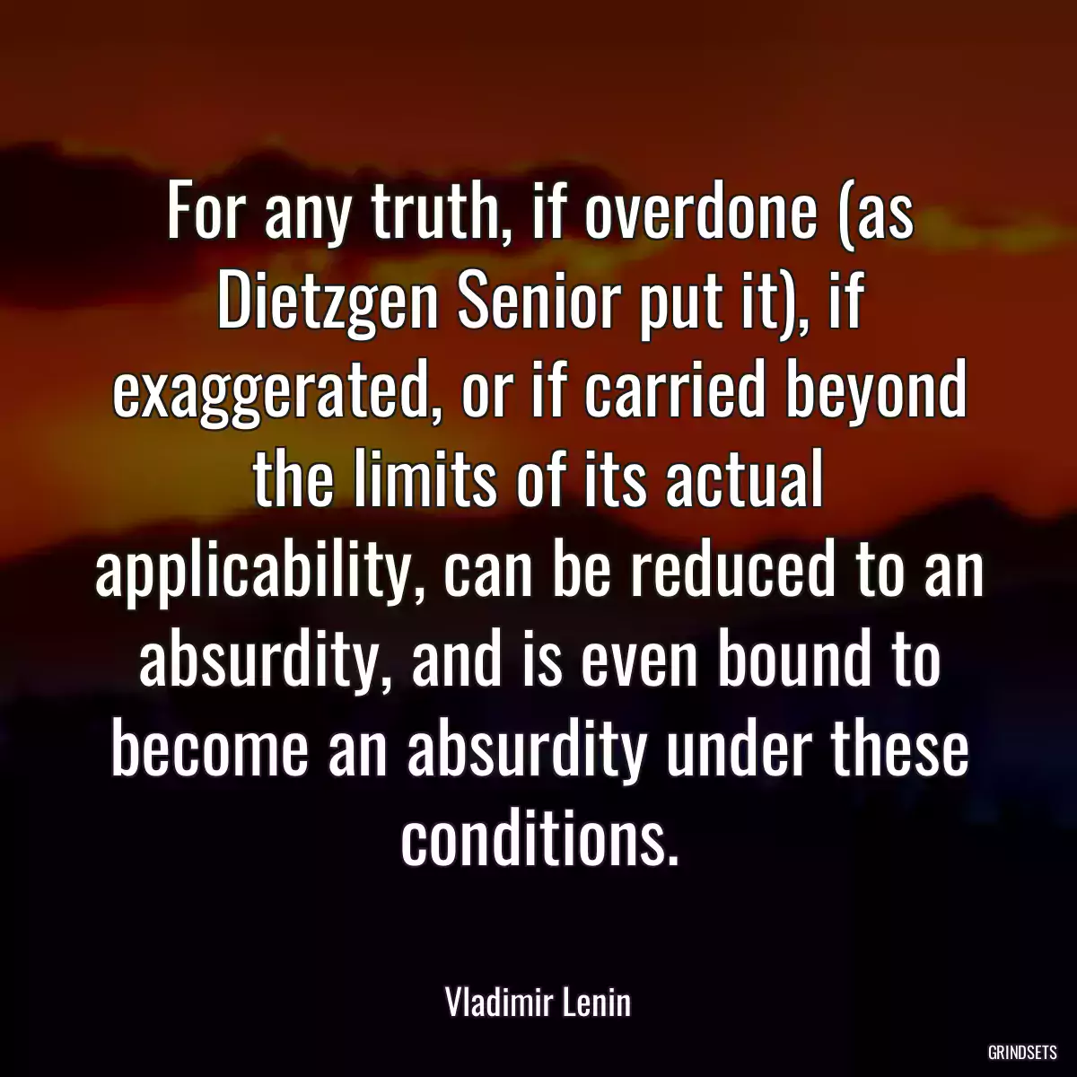 For any truth, if overdone (as Dietzgen Senior put it), if exaggerated, or if carried beyond the limits of its actual applicability, can be reduced to an absurdity, and is even bound to become an absurdity under these conditions.