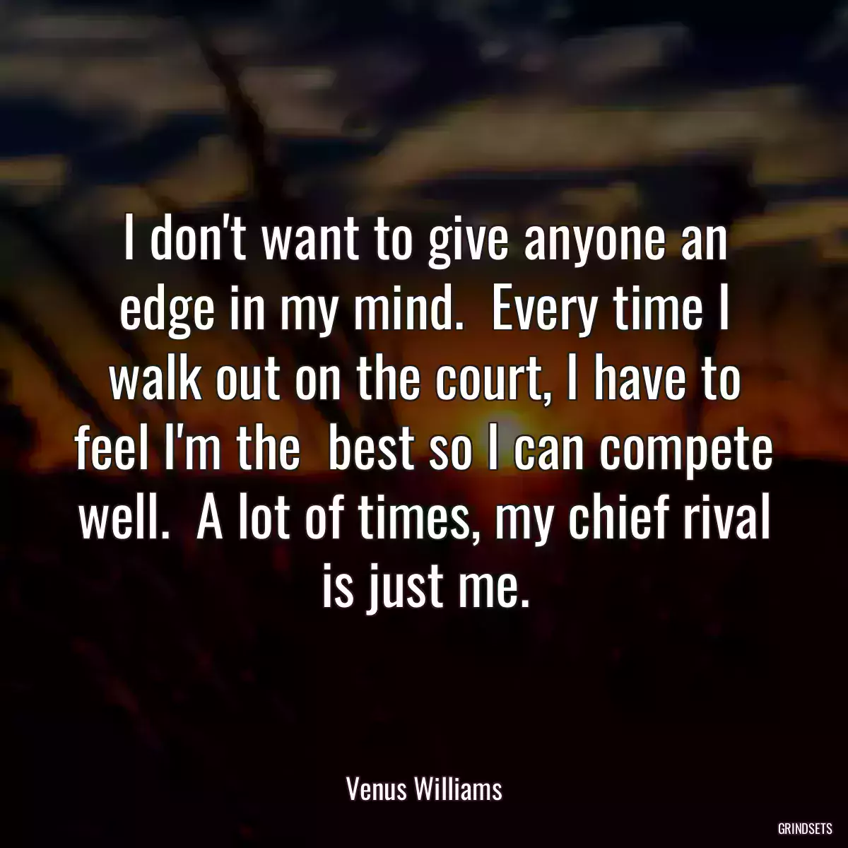 I don\'t want to give anyone an edge in my mind.  Every time I walk out on the court, I have to feel I\'m the  best so I can compete well.  A lot of times, my chief rival is just me.