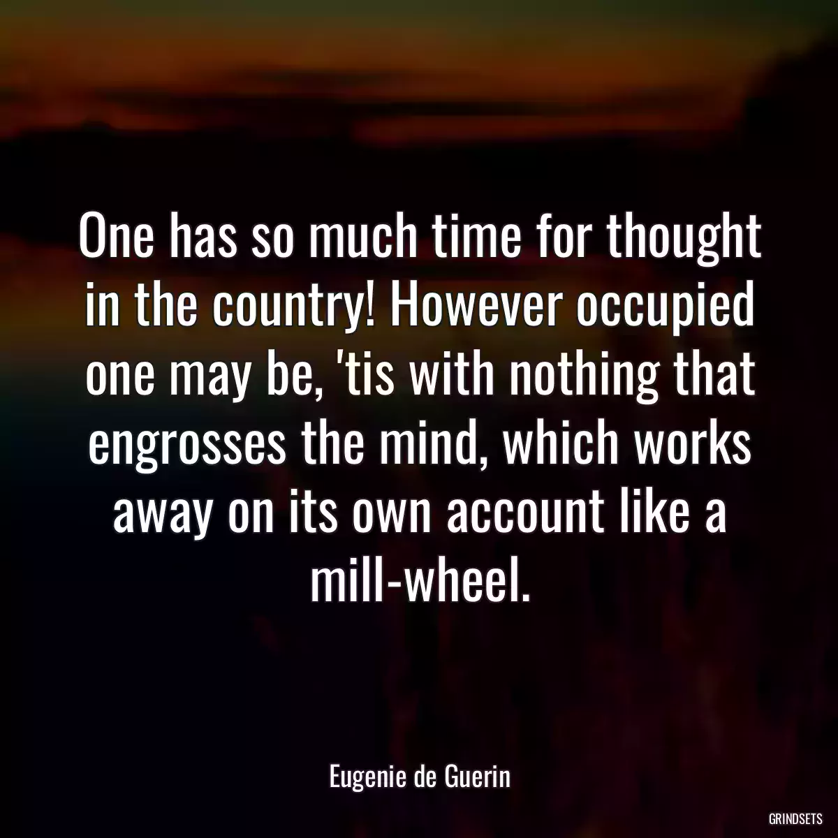 One has so much time for thought in the country! However occupied one may be, \'tis with nothing that engrosses the mind, which works away on its own account like a mill-wheel.