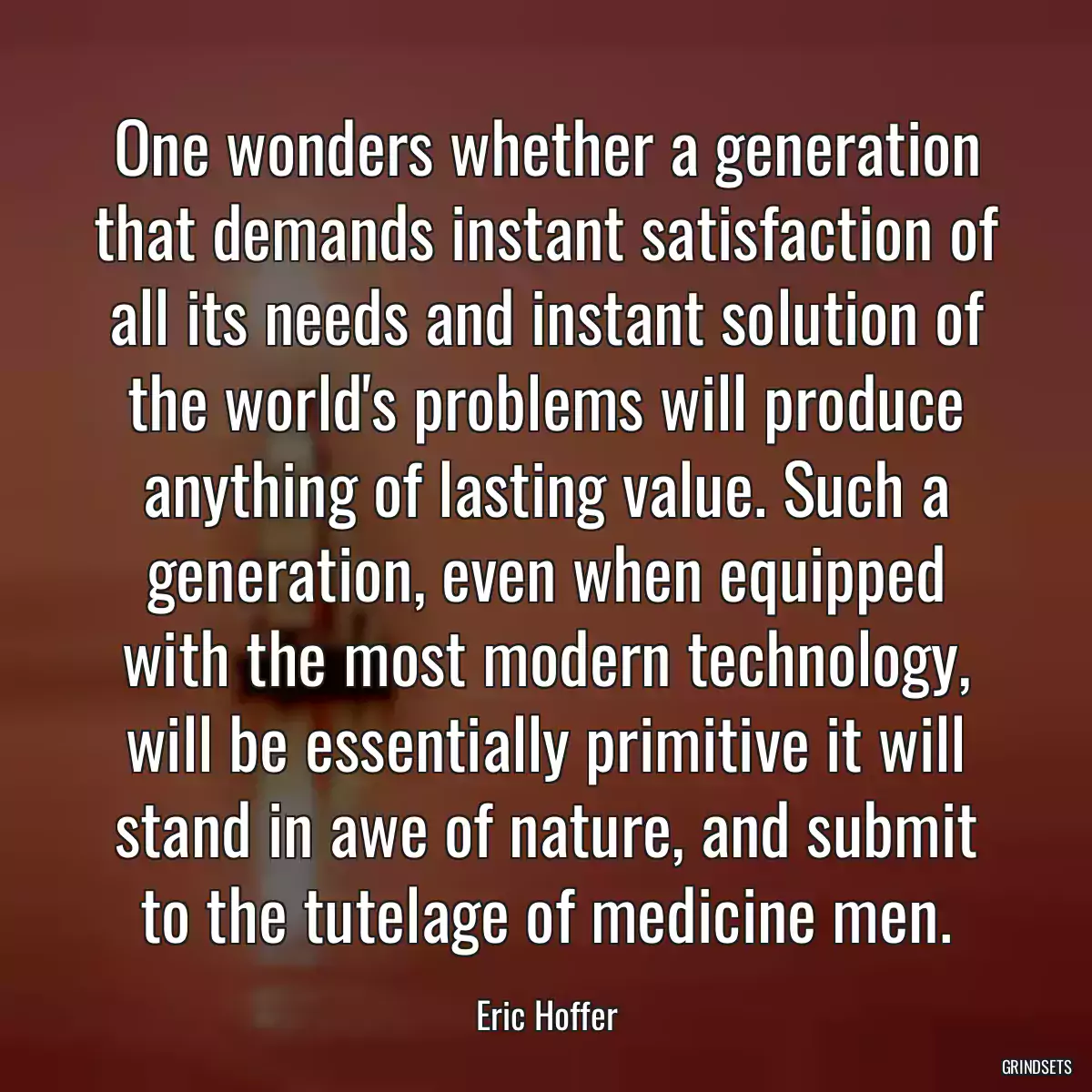 One wonders whether a generation that demands instant satisfaction of all its needs and instant solution of the world\'s problems will produce anything of lasting value. Such a generation, even when equipped with the most modern technology, will be essentially primitive it will stand in awe of nature, and submit to the tutelage of medicine men.