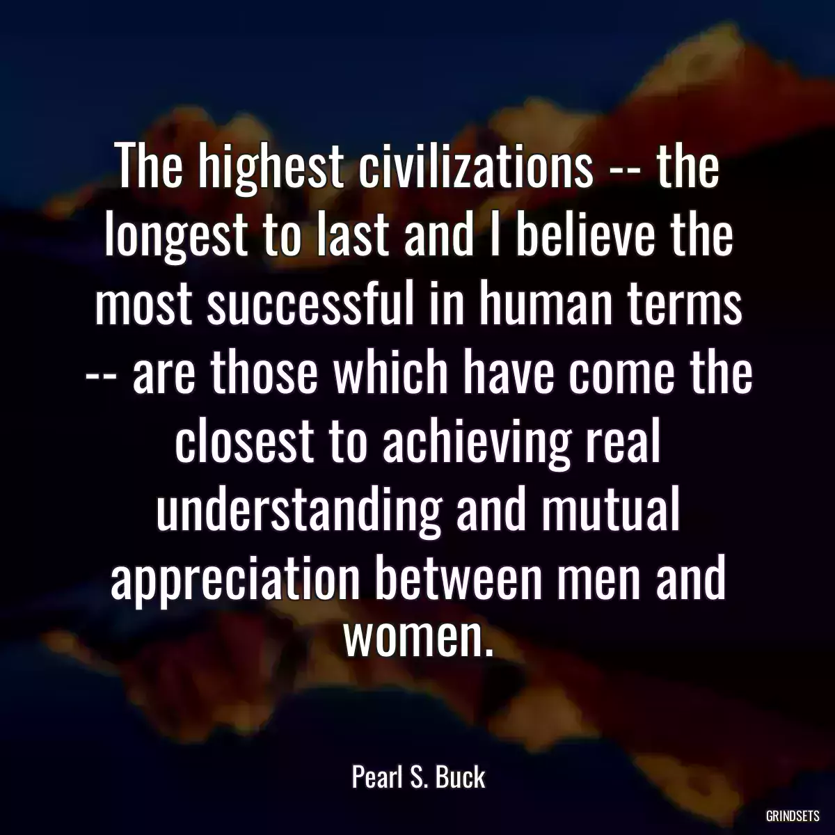 The highest civilizations -- the longest to last and I believe the most successful in human terms -- are those which have come the closest to achieving real understanding and mutual appreciation between men and women.