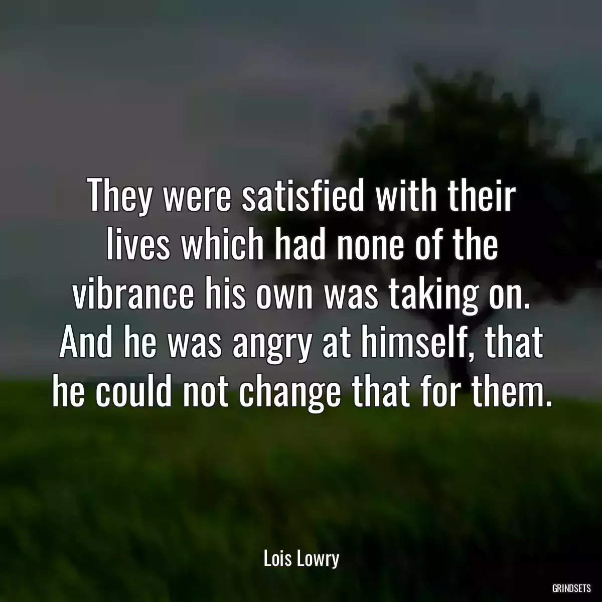 They were satisfied with their lives which had none of the vibrance his own was taking on. And he was angry at himself, that he could not change that for them.