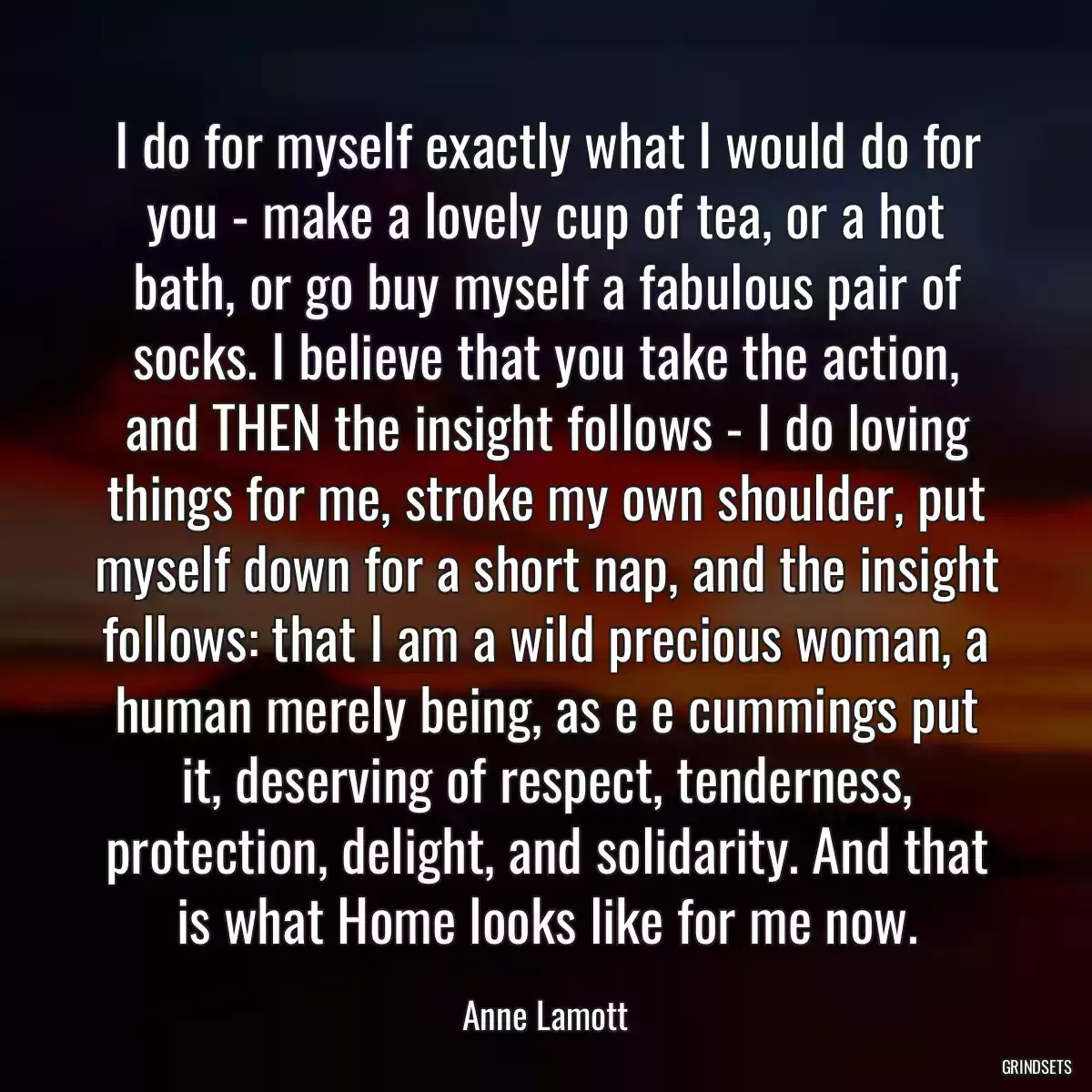 I do for myself exactly what I would do for you - make a lovely cup of tea, or a hot bath, or go buy myself a fabulous pair of socks. I believe that you take the action, and THEN the insight follows - I do loving things for me, stroke my own shoulder, put myself down for a short nap, and the insight follows: that I am a wild precious woman, a human merely being, as e e cummings put it, deserving of respect, tenderness, protection, delight, and solidarity. And that is what Home looks like for me now.