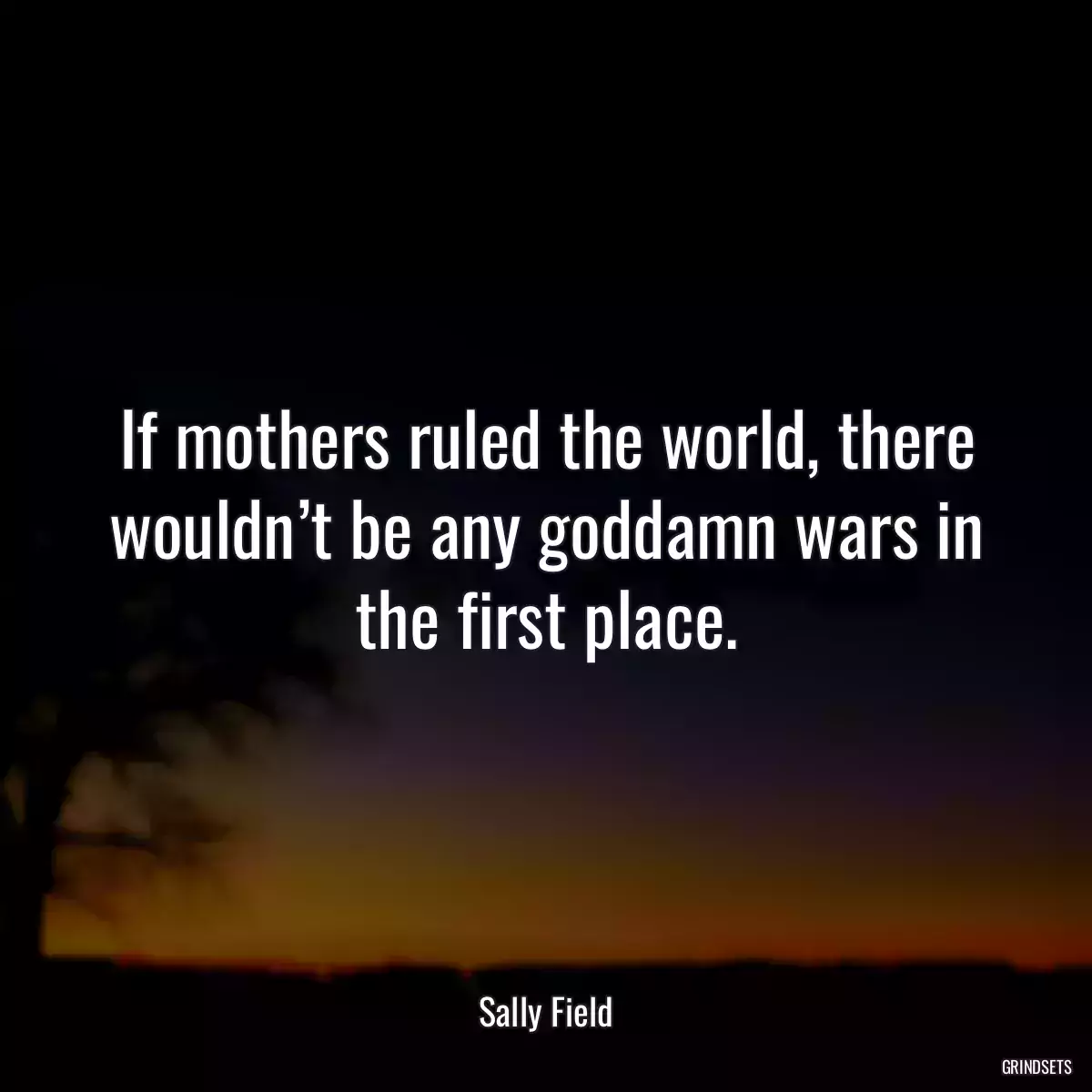 If mothers ruled the world, there wouldn’t be any goddamn wars in the first place.