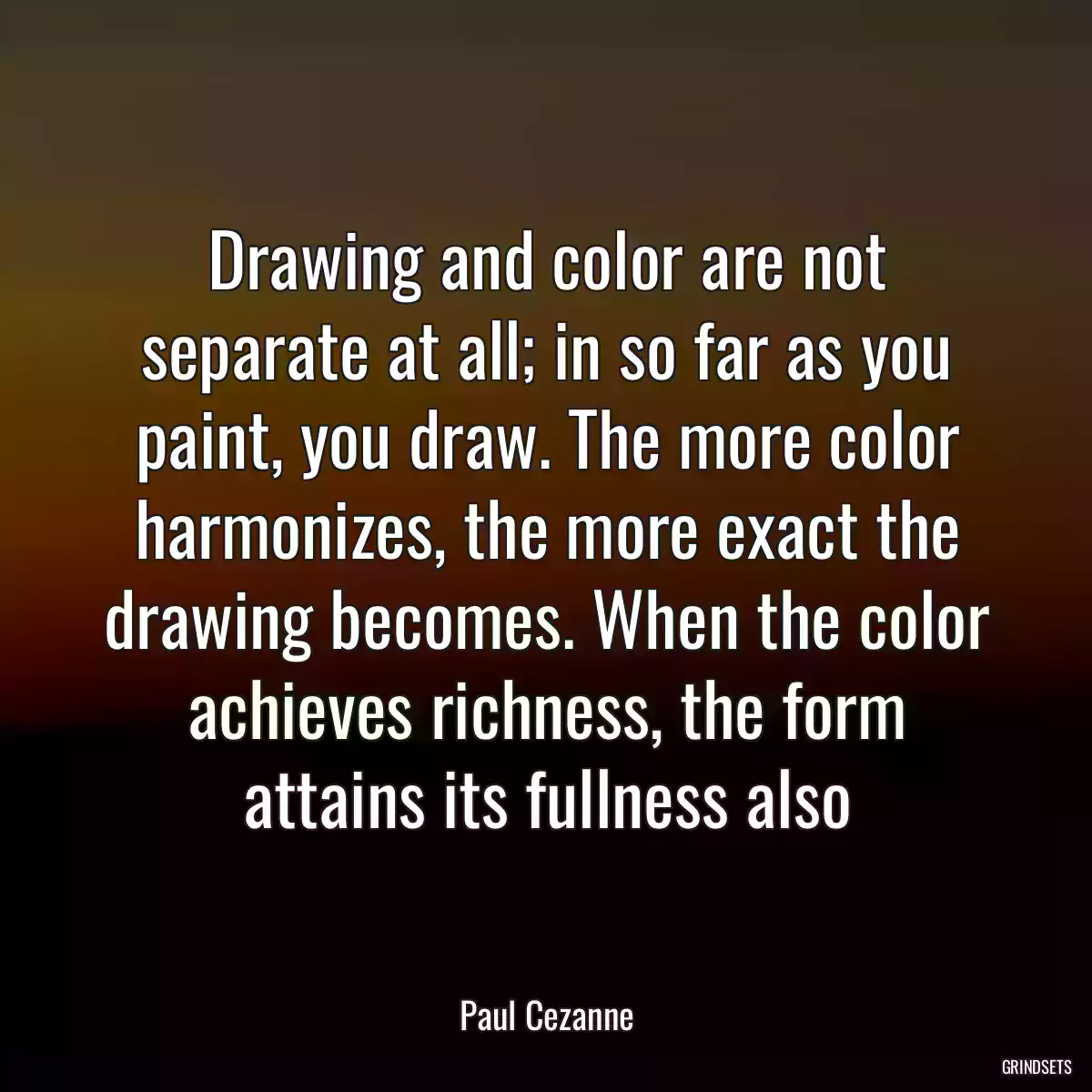 Drawing and color are not separate at all; in so far as you paint, you draw. The more color harmonizes, the more exact the drawing becomes. When the color achieves richness, the form attains its fullness also