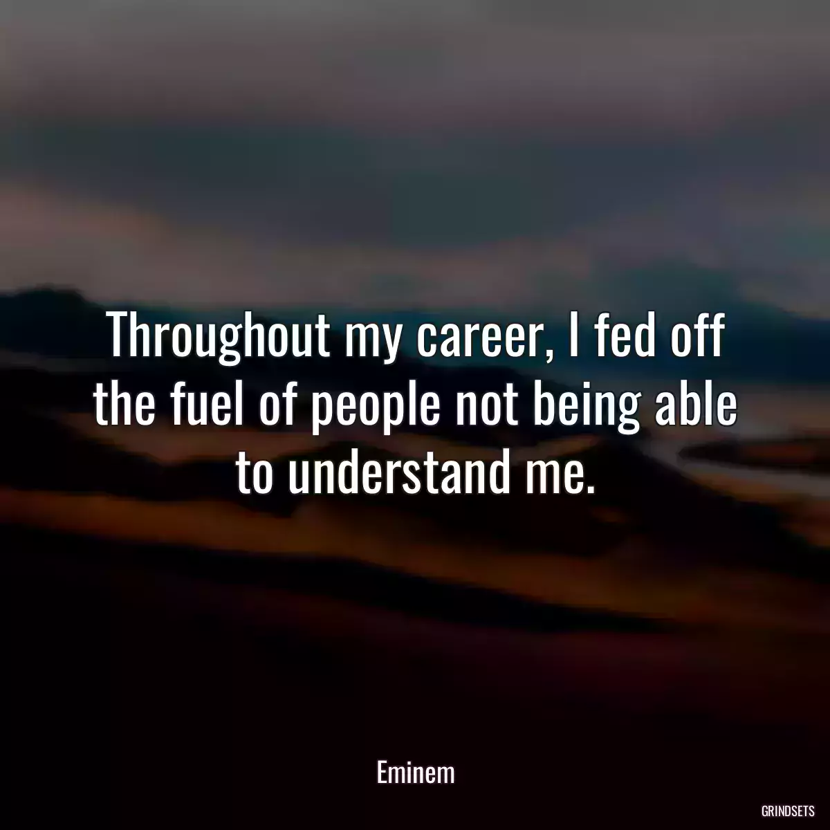 Throughout my career, I fed off the fuel of people not being able to understand me.