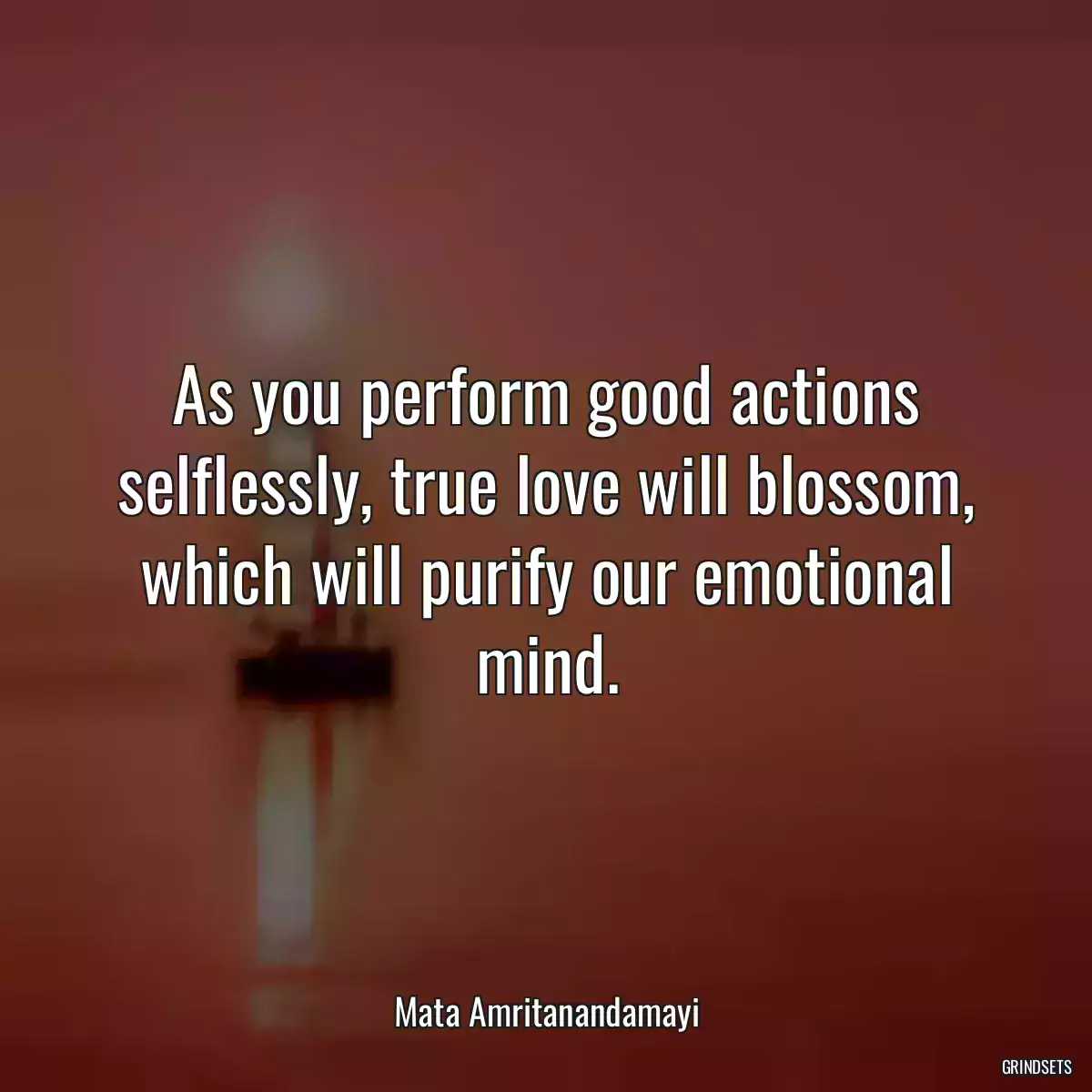 As you perform good actions selflessly, true love will blossom, which will purify our emotional mind.