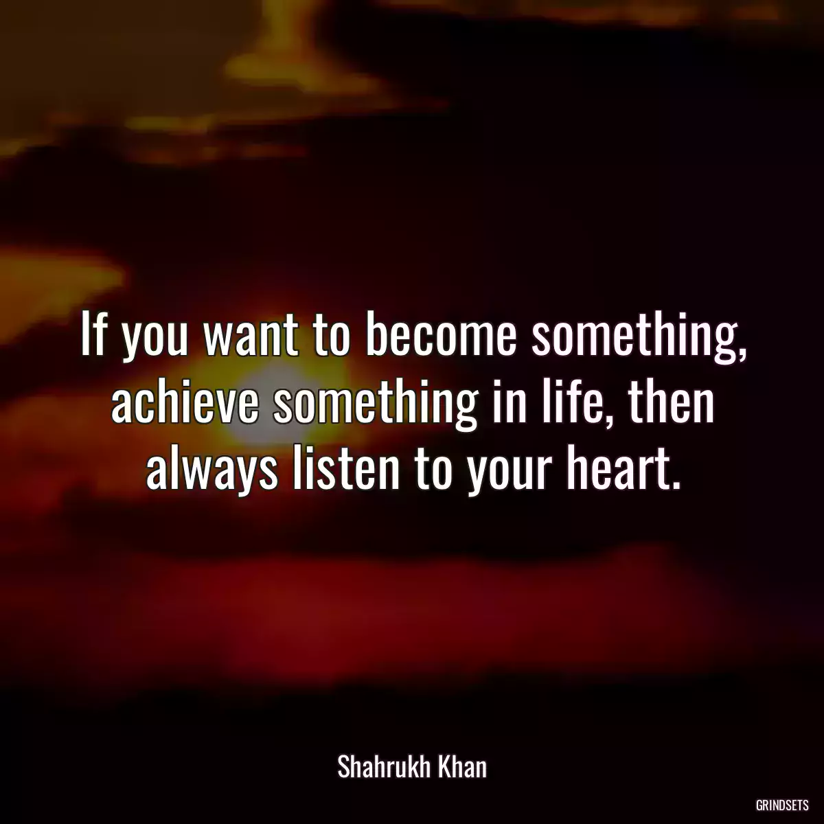 If you want to become something, achieve something in life, then always listen to your heart.