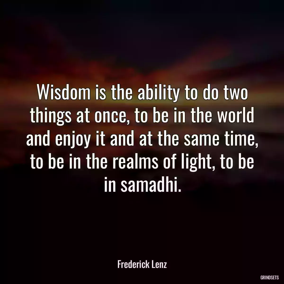 Wisdom is the ability to do two things at once, to be in the world and enjoy it and at the same time, to be in the realms of light, to be in samadhi.