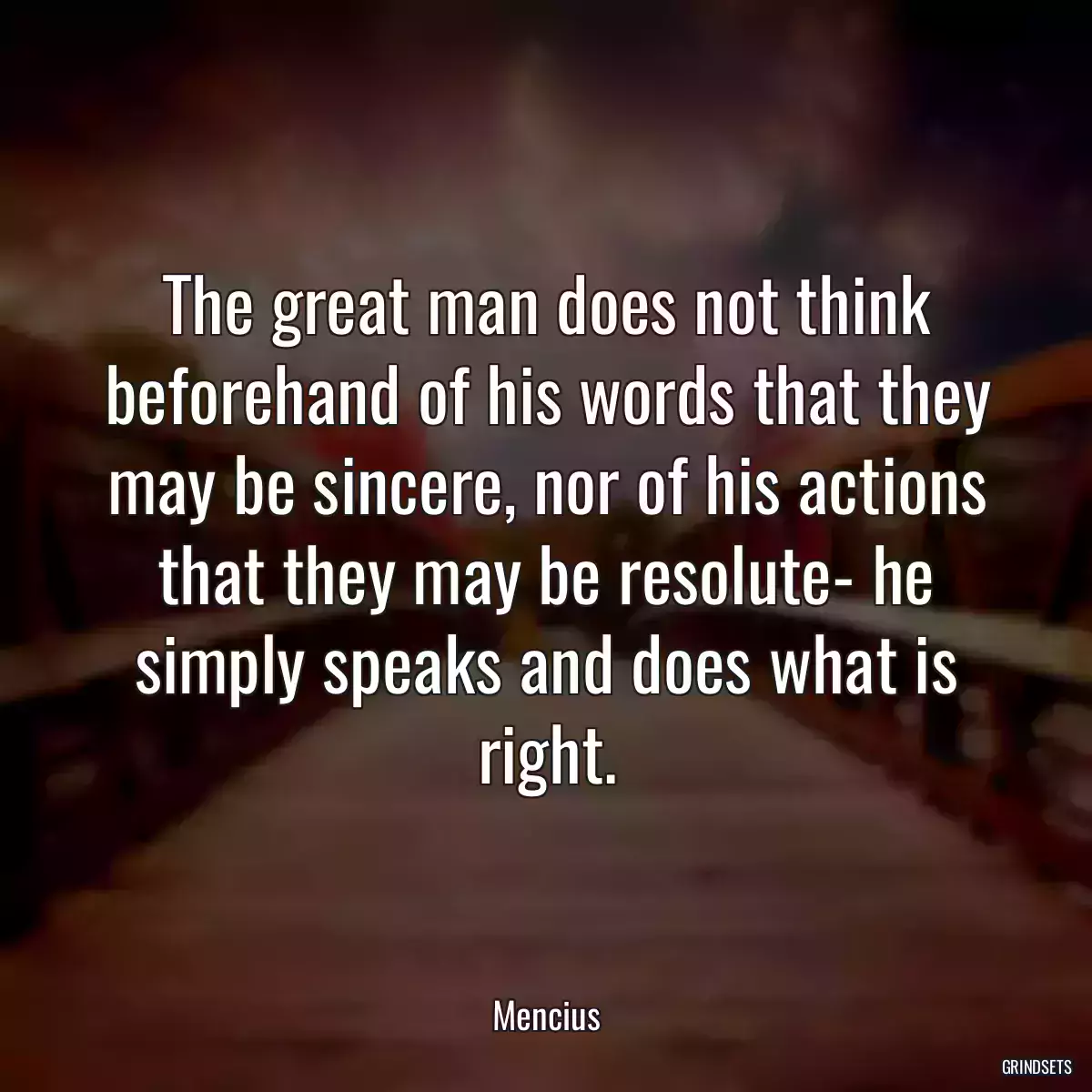 The great man does not think beforehand of his words that they may be sincere, nor of his actions that they may be resolute- he simply speaks and does what is right.