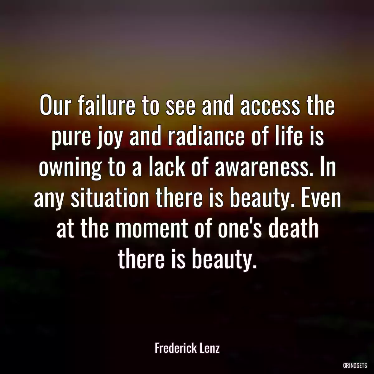 Our failure to see and access the pure joy and radiance of life is owning to a lack of awareness. In any situation there is beauty. Even at the moment of one\'s death there is beauty.