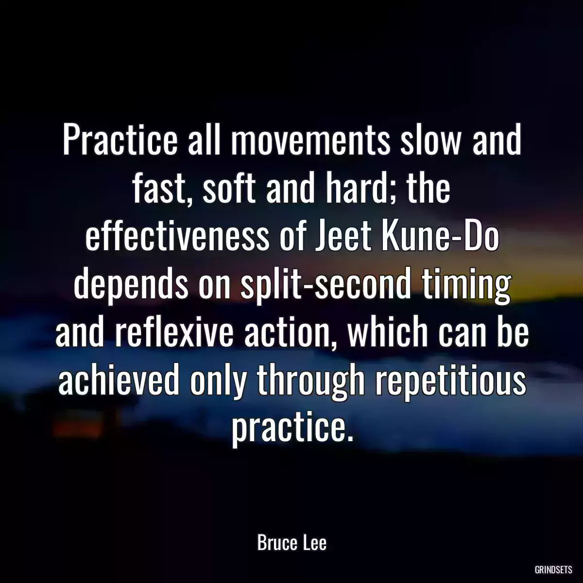 Practice all movements slow and fast, soft and hard; the effectiveness of Jeet Kune-Do depends on split-second timing and reflexive action, which can be achieved only through repetitious practice.