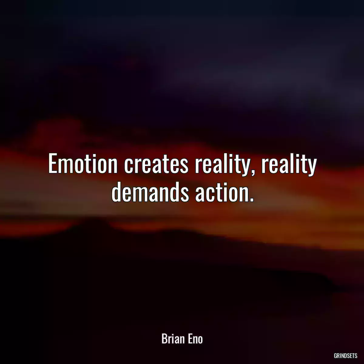 Emotion creates reality, reality demands action.