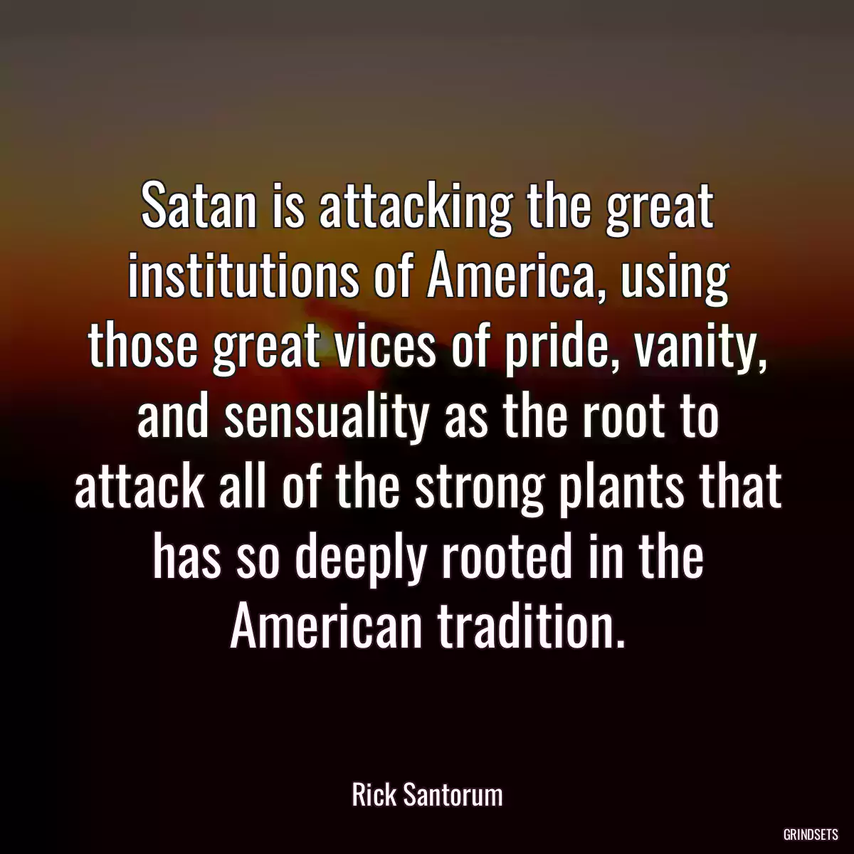 Satan is attacking the great institutions of America, using those great vices of pride, vanity, and sensuality as the root to attack all of the strong plants that has so deeply rooted in the American tradition.