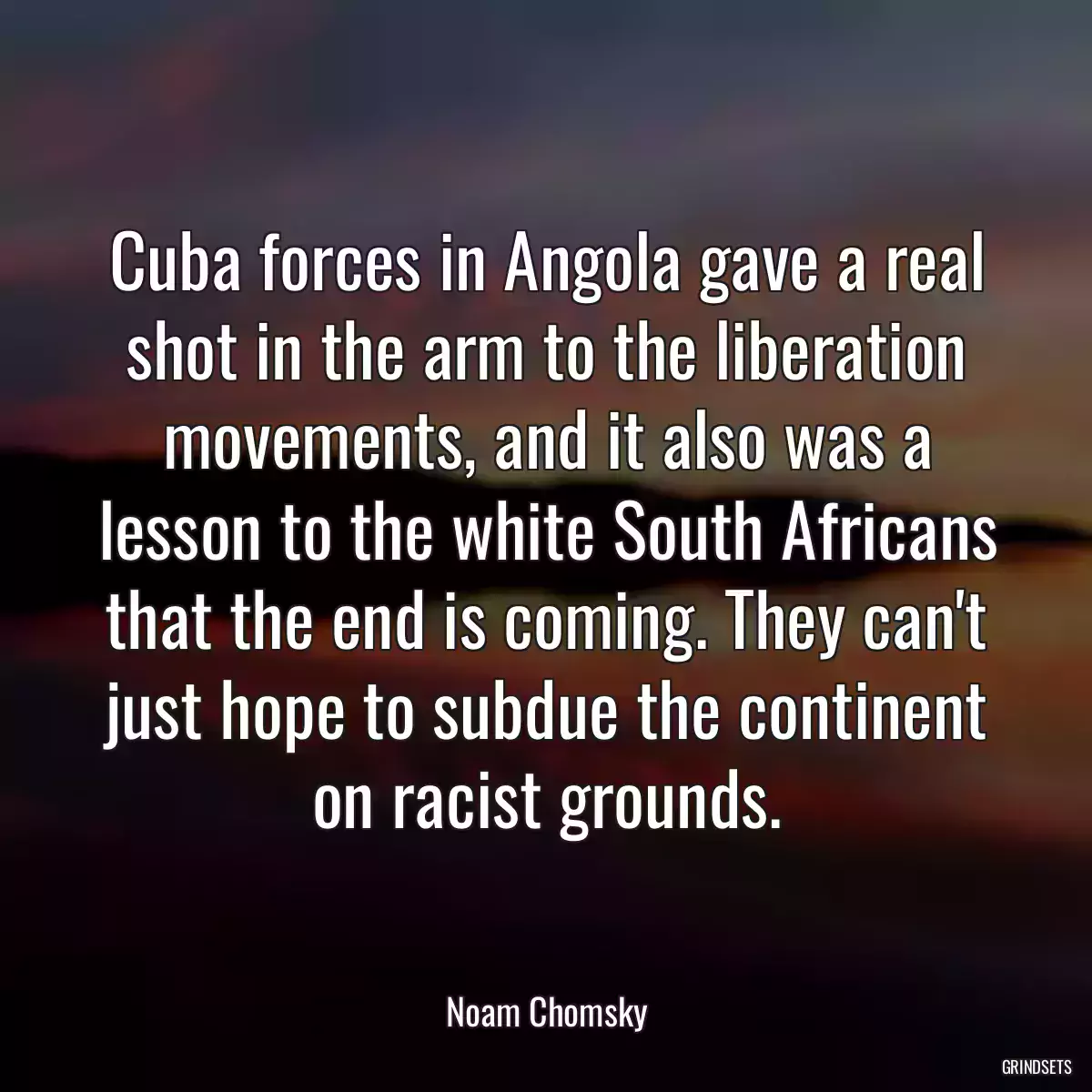 Cuba forces in Angola gave a real shot in the arm to the liberation movements, and it also was a lesson to the white South Africans that the end is coming. They can\'t just hope to subdue the continent on racist grounds.