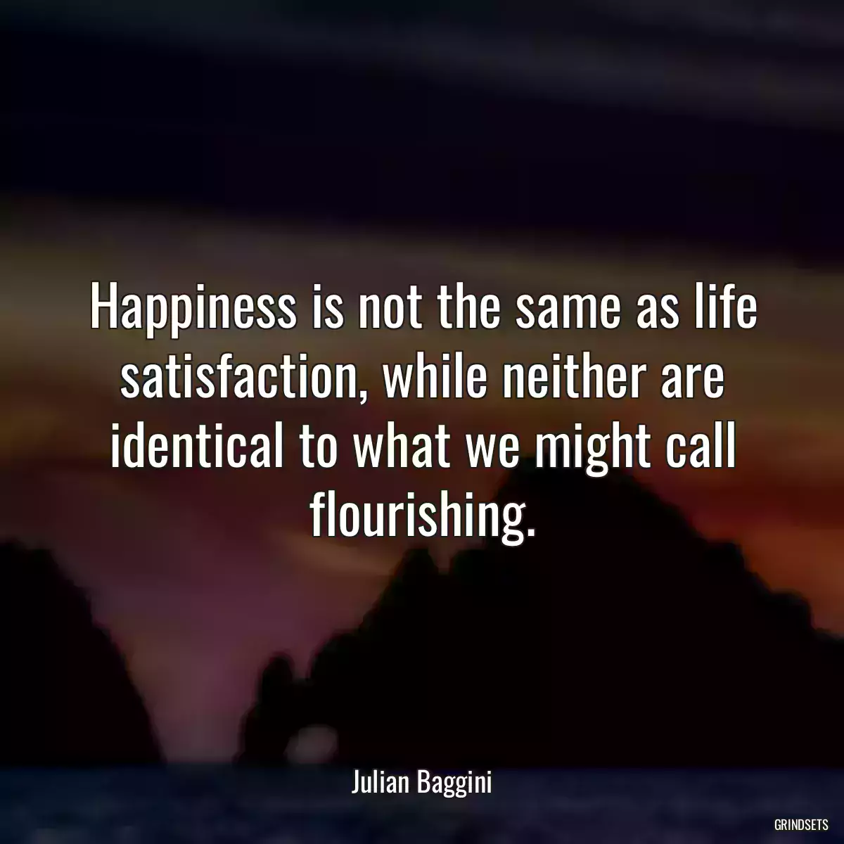 Happiness is not the same as life satisfaction, while neither are identical to what we might call flourishing.