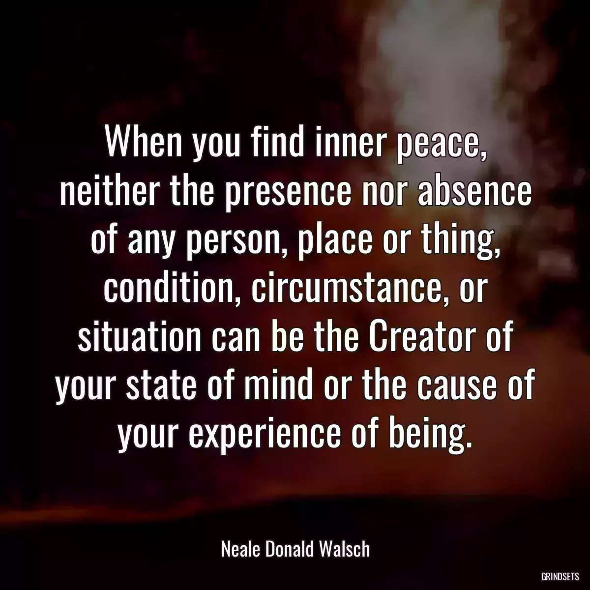 When you find inner peace, neither the presence nor absence of any person, place or thing, condition, circumstance, or situation can be the Creator of your state of mind or the cause of your experience of being.