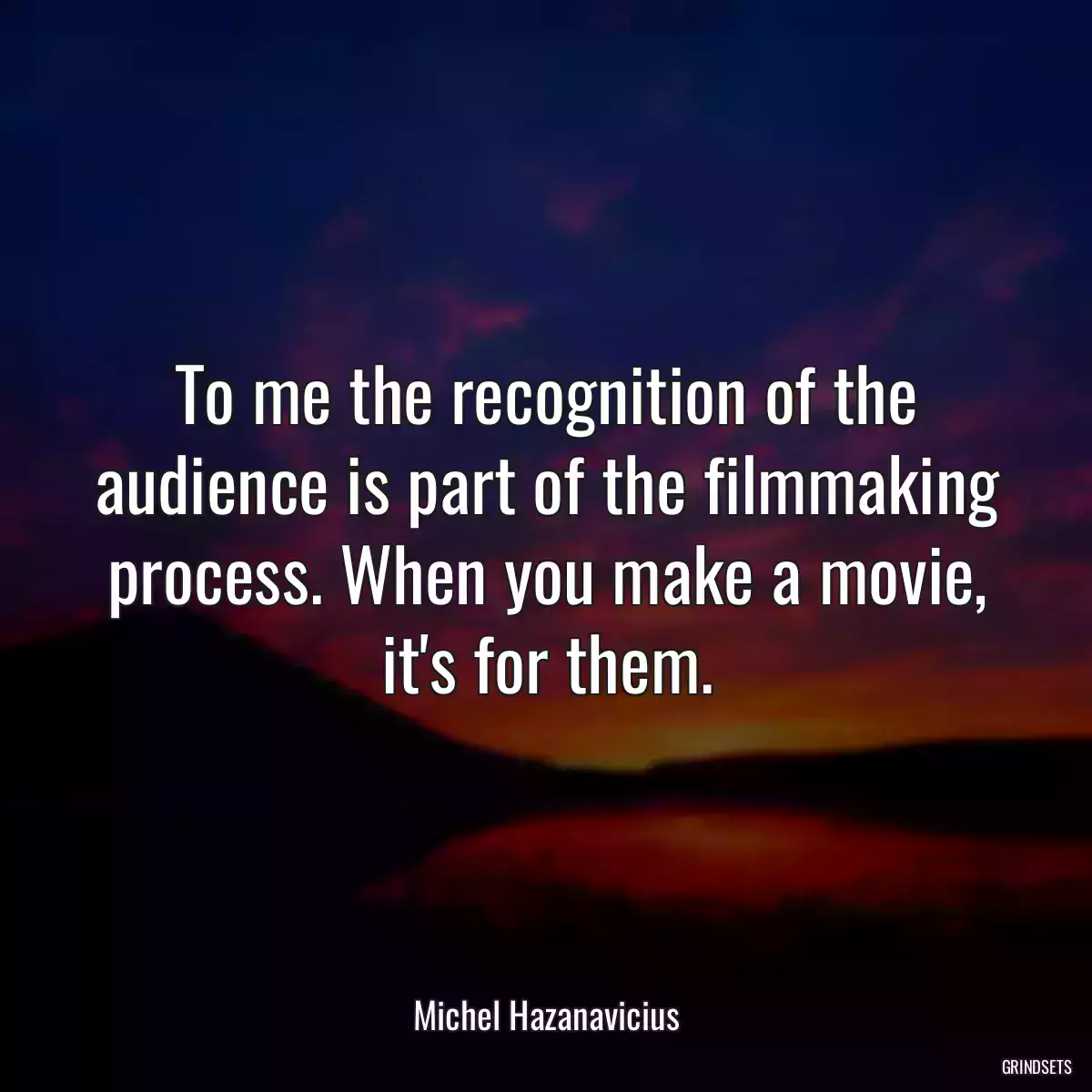 To me the recognition of the audience is part of the filmmaking process. When you make a movie, it\'s for them.