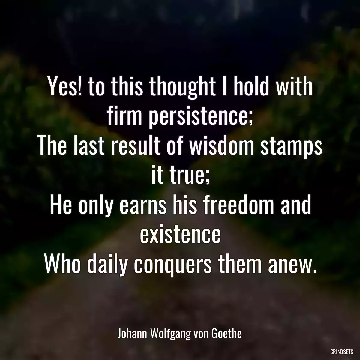 Yes! to this thought I hold with firm persistence;
The last result of wisdom stamps it true;
He only earns his freedom and existence
Who daily conquers them anew.