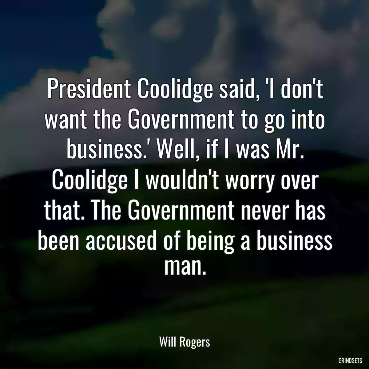 President Coolidge said, \'I don\'t want the Government to go into business.\' Well, if I was Mr. Coolidge I wouldn\'t worry over that. The Government never has been accused of being a business man.