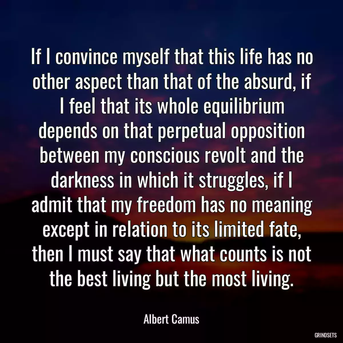 If I convince myself that this life has no other aspect than that of the absurd, if I feel that its whole equilibrium depends on that perpetual opposition between my conscious revolt and the darkness in which it struggles, if I admit that my freedom has no meaning except in relation to its limited fate, then I must say that what counts is not the best living but the most living.