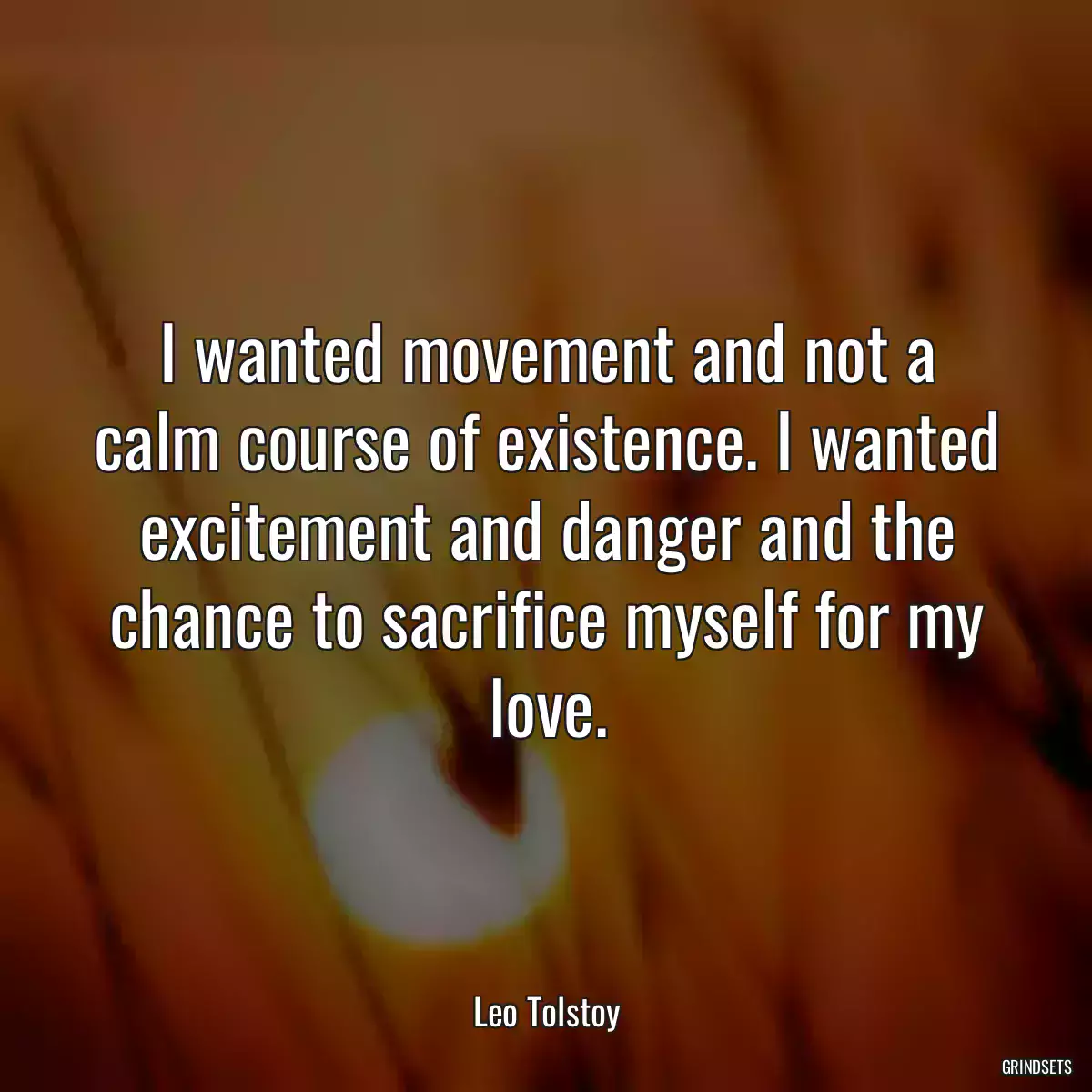 I wanted movement and not a calm course of existence. I wanted excitement and danger and the chance to sacrifice myself for my love.
