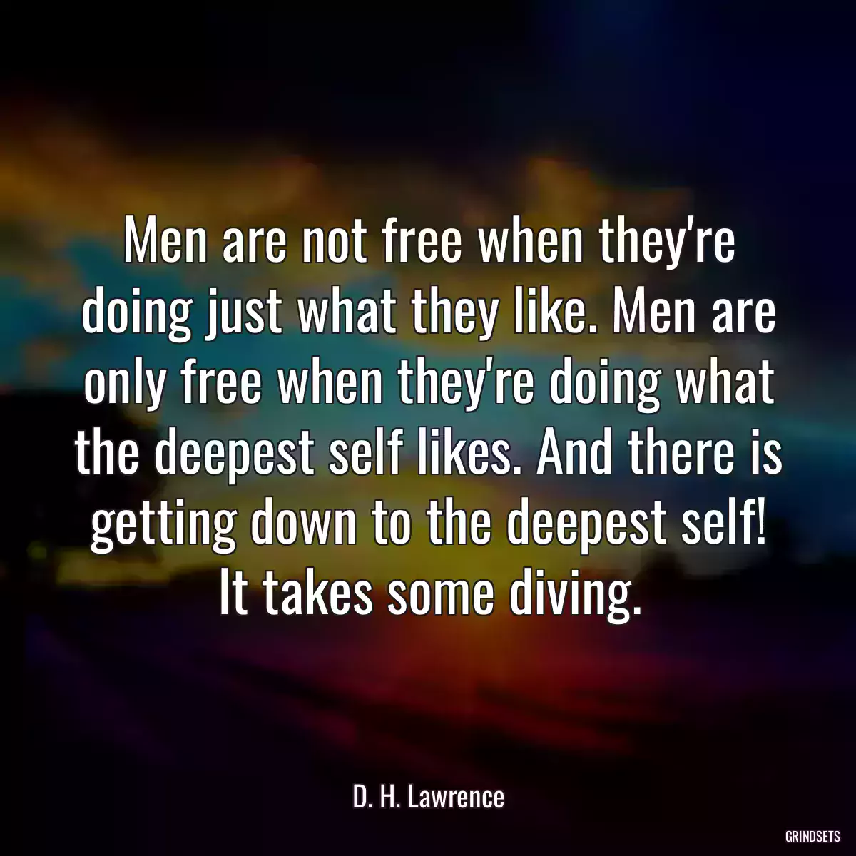 Men are not free when they\'re doing just what they like. Men are only free when they\'re doing what the deepest self likes. And there is getting down to the deepest self! It takes some diving.