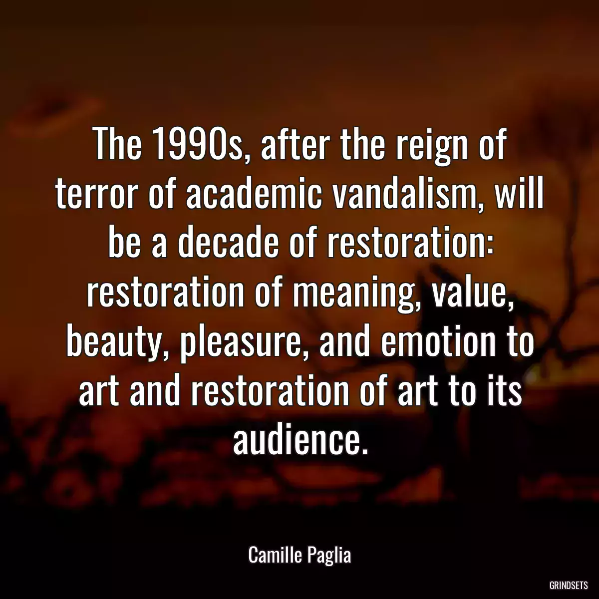 The 1990s, after the reign of terror of academic vandalism, will be a decade of restoration: restoration of meaning, value, beauty, pleasure, and emotion to art and restoration of art to its audience.