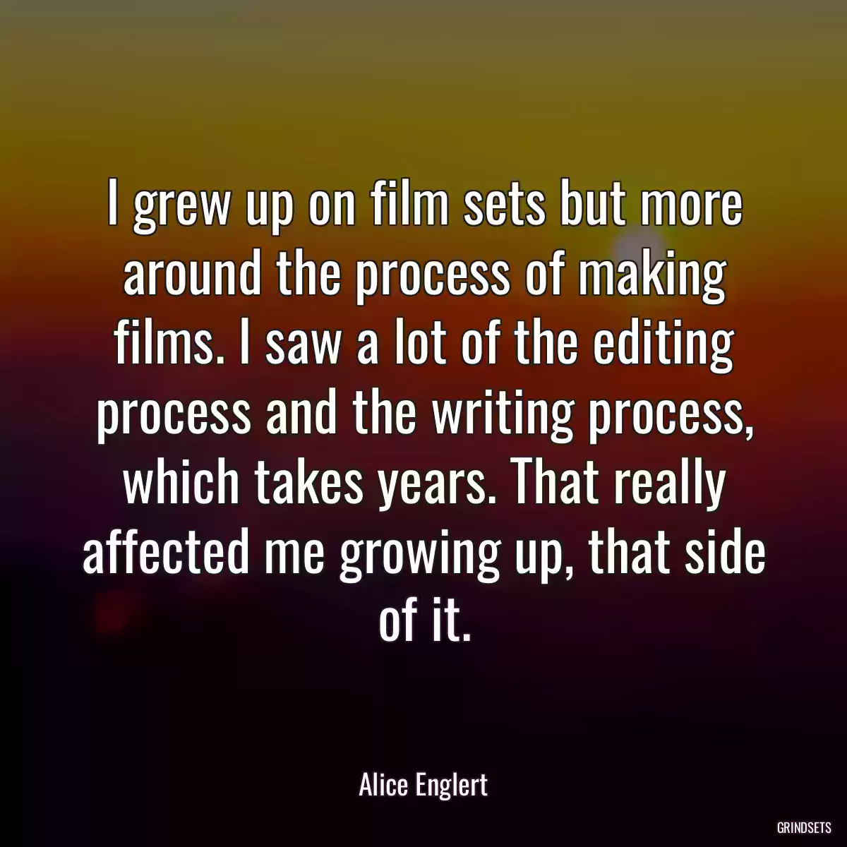 I grew up on film sets but more around the process of making films. I saw a lot of the editing process and the writing process, which takes years. That really affected me growing up, that side of it.