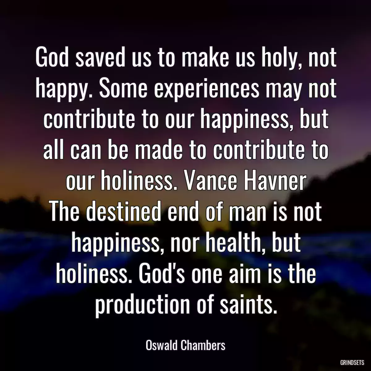 God saved us to make us holy, not happy. Some experiences may not contribute to our happiness, but all can be made to contribute to our holiness. Vance Havner
The destined end of man is not happiness, nor health, but holiness. God\'s one aim is the production of saints.