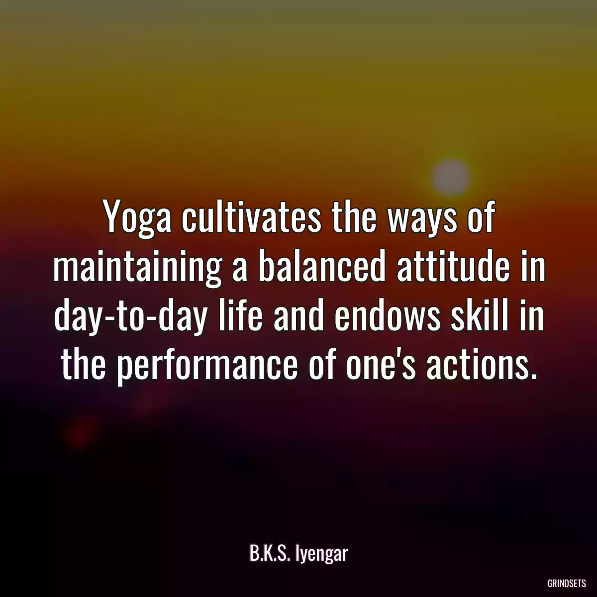 Yoga cultivates the ways of maintaining a balanced attitude in day-to-day life and endows skill in the performance of one\'s actions.