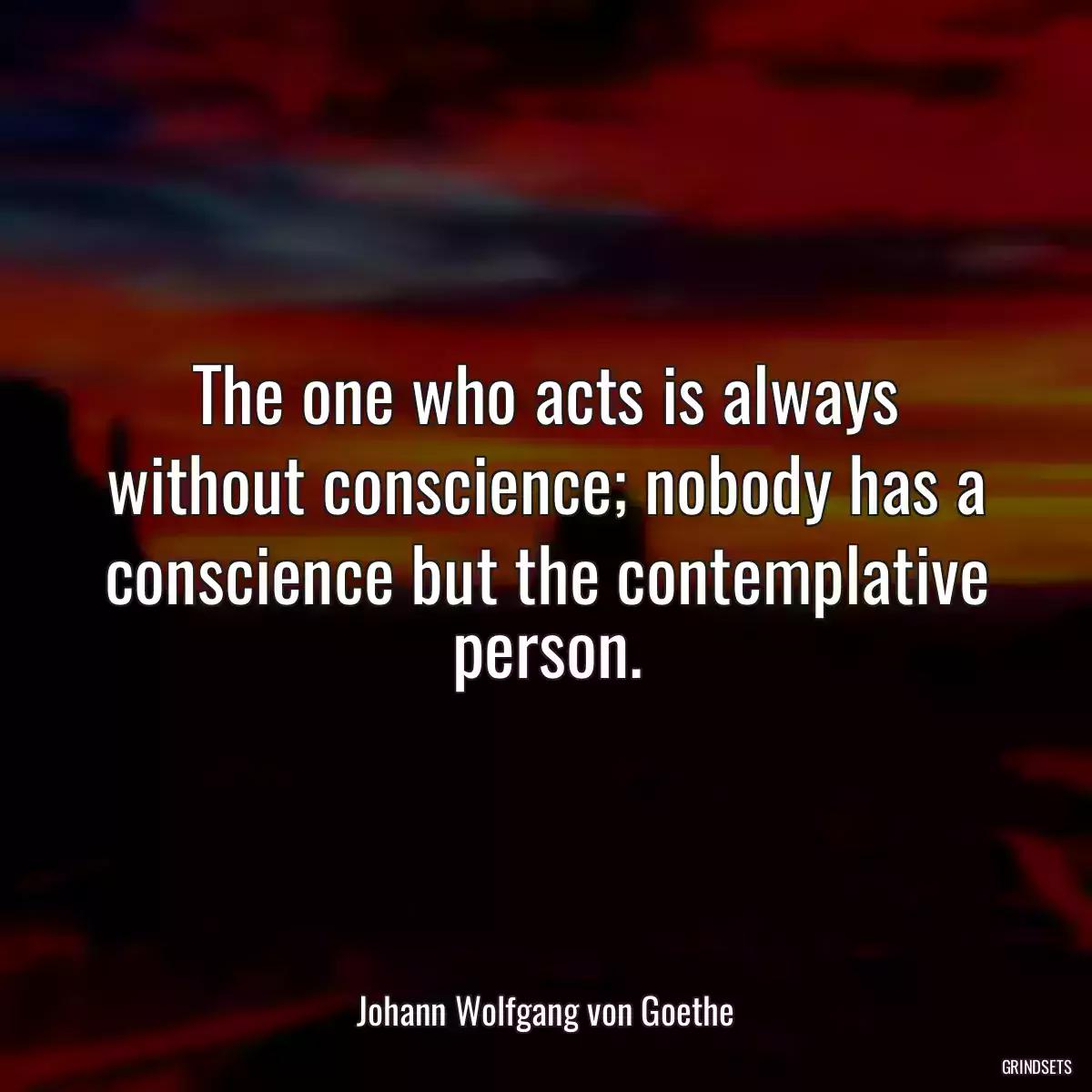 The one who acts is always without conscience; nobody has a conscience but the contemplative person.