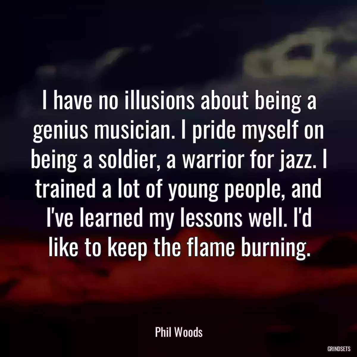 I have no illusions about being a genius musician. I pride myself on being a soldier, a warrior for jazz. I trained a lot of young people, and I\'ve learned my lessons well. I\'d like to keep the flame burning.