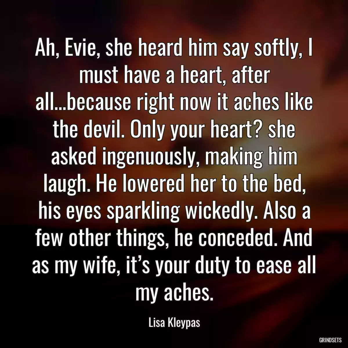 Ah, Evie, she heard him say softly, I must have a heart, after all…because right now it aches like the devil. Only your heart? she asked ingenuously, making him laugh. He lowered her to the bed, his eyes sparkling wickedly. Also a few other things, he conceded. And as my wife, it’s your duty to ease all my aches.