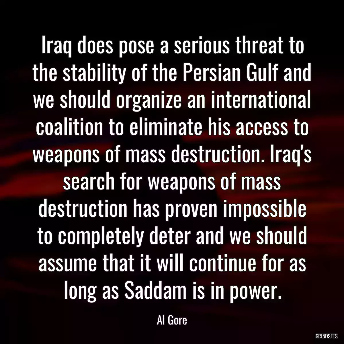 Iraq does pose a serious threat to the stability of the Persian Gulf and we should organize an international coalition to eliminate his access to weapons of mass destruction. Iraq\'s search for weapons of mass destruction has proven impossible to completely deter and we should assume that it will continue for as long as Saddam is in power.